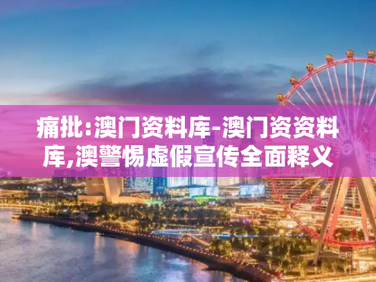 痛批:澳门资料库-澳门资资料库,澳警惕虚假宣传全面释义