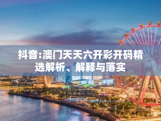抖音:澳门天天六开彩开码精选解析、解释与落实