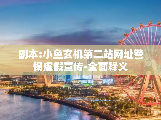 副本:小鱼玄机第二站网址警惕虚假宣传-全面释义
