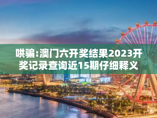 哄骗:澳门六开奖结果2023开奖记录查询近15期仔细释义、解释与落实