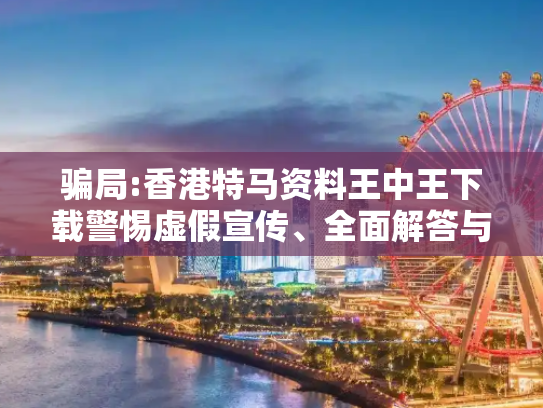 骗局:香港特马资料王中王下载警惕虚假宣传、全面解答与解释