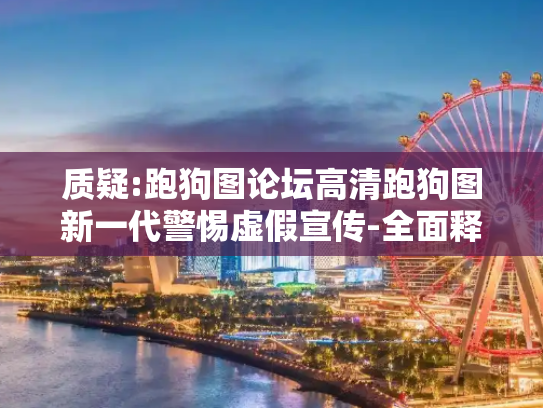 质疑:跑狗图论坛高清跑狗图新一代警惕虚假宣传-全面释义