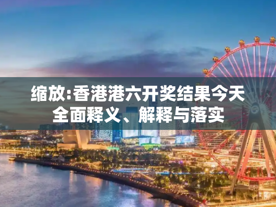 缩放:香港港六开奖结果今天全面释义、解释与落实
