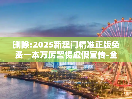 删除:2025新澳门精准正版免费一本万厉警惕虚假宣传-全面释义、解释与落实