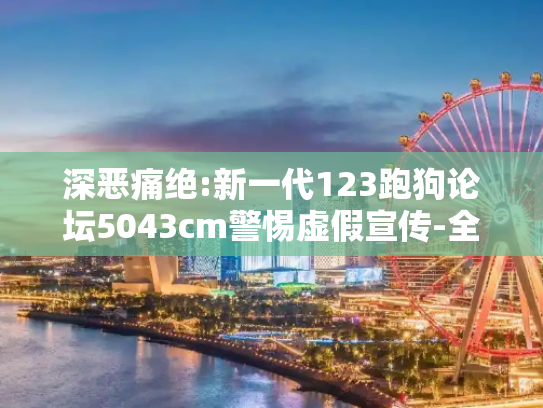 深恶痛绝:新一代123跑狗论坛5043cm警惕虚假宣传-全面释义