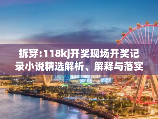 拆穿:118kj开奖现场开奖记录小说精选解析、解释与落实