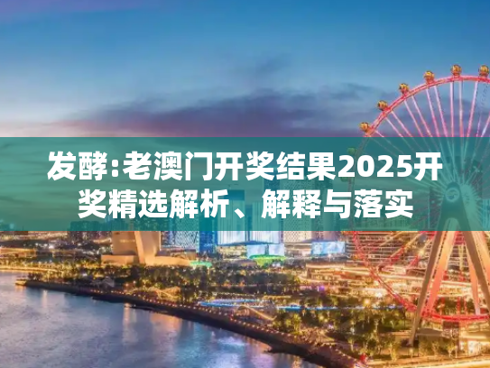 发酵:老澳门开奖结果2025开奖精选解析、解释与落实