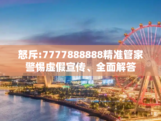怒斥:7777888888精准管家警惕虚假宣传、全面解答