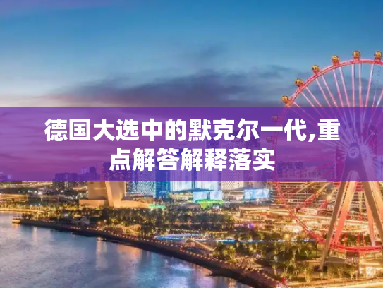 德国大选中的默克尔一代,重点解答解释落实