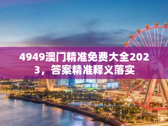 4949澳门精准免费大全2023，答案精准释义落实