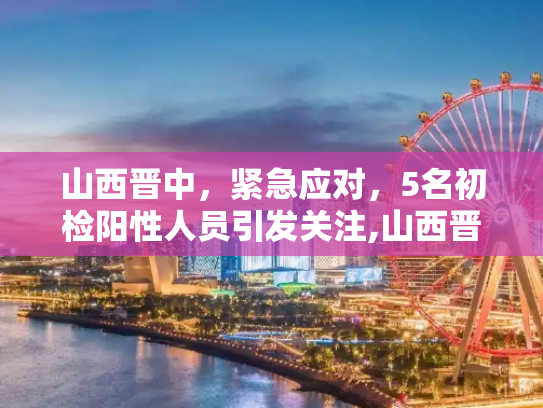 山西晋中，紧急应对，5名初检阳性人员引发关注,山西晋中发现5名初检阳性