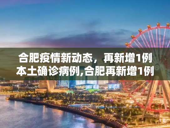 合肥疫情新动态，再新增1例本土确诊病例,合肥再新增1例本土确诊