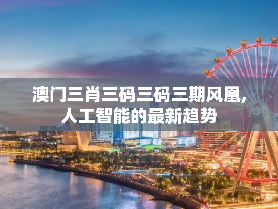 澳门三肖三码三码三期风凰,人工智能的最新趋势